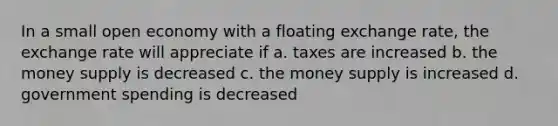 In a small open economy with a floating exchange rate, the exchange rate will appreciate if a. taxes are increased b. the money supply is decreased c. the money supply is increased d. government spending is decreased