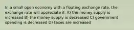 In a small open economy with a floating exchange rate, the exchange rate will appreciate if: A) the money supply is increased B) the money supply is decreased C) government spending is decreased D) taxes are increased