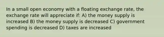 In a small open economy with a floating exchange rate, the exchange rate will appreciate if: A) the money supply is increased B) the money supply is decreased C) government spending is decreased D) taxes are increased