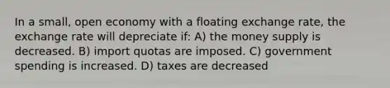 In a small, open economy with a floating exchange rate, the exchange rate will depreciate if: A) the money supply is decreased. B) import quotas are imposed. C) government spending is increased. D) taxes are decreased