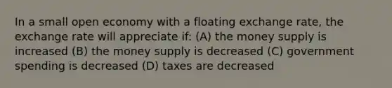 In a small open economy with a floating exchange rate, the exchange rate will appreciate if: (A) the money supply is increased (B) the money supply is decreased (C) government spending is decreased (D) taxes are decreased