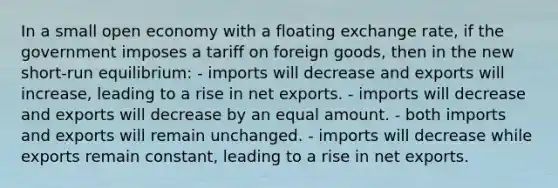 In a small open economy with a floating exchange rate, if the government imposes a tariff on foreign goods, then in the new short-run equilibrium: - imports will decrease and exports will increase, leading to a rise in net exports. - imports will decrease and exports will decrease by an equal amount. - both imports and exports will remain unchanged. - imports will decrease while exports remain constant, leading to a rise in net exports.