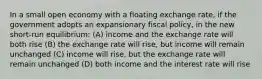 In a small open economy with a floating exchange rate, if the government adopts an expansionary fiscal policy, in the new short-run equilibrium: (A) income and the exchange rate will both rise (B) the exchange rate will rise, but income will remain unchanged (C) income will rise, but the exchange rate will remain unchanged (D) both income and the interest rate will rise