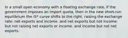 In a small open economy with a floating exchange rate, if the government imposes an import quota, then in the new short-run equilibrium the IS* curve shifts to the right, raising the exchange rate: net exports and income. and net exports but not income. but not raising net exports or income. and income but not net exports.