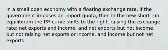 In a small open economy with a floating exchange rate, if the government imposes an import quota, then in the new short-run equilibrium the IS* curve shifts to the right, raising the exchange rate: net exports and income. and net exports but not income. but not raising net exports or income. and income but not net exports.