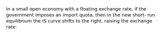 In a small open economy with a floating exchange rate, if the government imposes an import quota, then in the new short- run equilibrium the IS curve shifts to the right, raising the exchange rate: