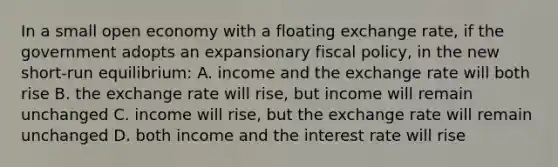 In a small open economy with a floating exchange rate, if the government adopts an expansionary fiscal policy, in the new short-run equilibrium: A. income and the exchange rate will both rise B. the exchange rate will rise, but income will remain unchanged C. income will rise, but the exchange rate will remain unchanged D. both income and the interest rate will rise