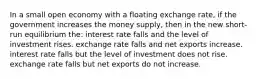 In a small open economy with a floating exchange rate, if the government increases the money supply, then in the new short-run equilibrium the: interest rate falls and the level of investment rises. exchange rate falls and net exports increase. interest rate falls but the level of investment does not rise. exchange rate falls but net exports do not increase.