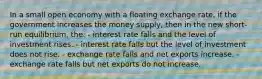 In a small open economy with a floating exchange rate, if the government increases the money supply, then in the new short-run equilibrium, the: - interest rate falls and the level of investment rises. - interest rate falls but the level of investment does not rise. - exchange rate falls and net exports increase. - exchange rate falls but net exports do not increase.