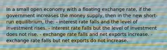 In a small open economy with a floating exchange rate, if the government increases the money supply, then in the new short-run equilibrium, the: - interest rate falls and the level of investment rises. - interest rate falls but the level of investment does not rise. - exchange rate falls and net exports increase. - exchange rate falls but net exports do not increase.