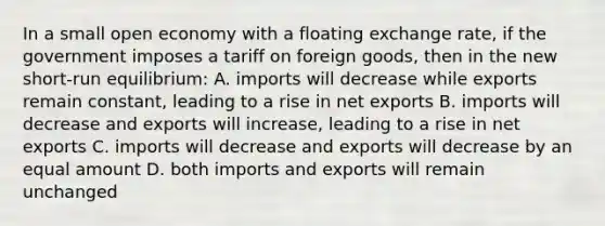 In a small open economy with a floating exchange rate, if the government imposes a tariff on foreign goods, then in the new short-run equilibrium: A. imports will decrease while exports remain constant, leading to a rise in net exports B. imports will decrease and exports will increase, leading to a rise in net exports C. imports will decrease and exports will decrease by an equal amount D. both imports and exports will remain unchanged