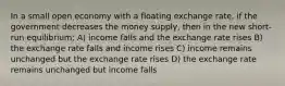 In a small open economy with a floating exchange rate, if the government decreases the money supply, then in the new short-run equilibrium; A) income falls and the exchange rate rises B) the exchange rate falls and income rises C) income remains unchanged but the exchange rate rises D) the exchange rate remains unchanged but income falls