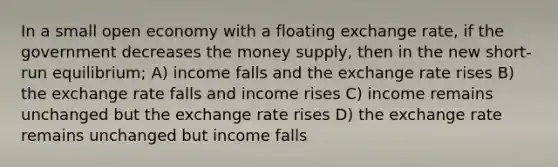 In a small open economy with a floating exchange rate, if the government decreases the money supply, then in the new short-run equilibrium; A) income falls and the exchange rate rises B) the exchange rate falls and income rises C) income remains unchanged but the exchange rate rises D) the exchange rate remains unchanged but income falls