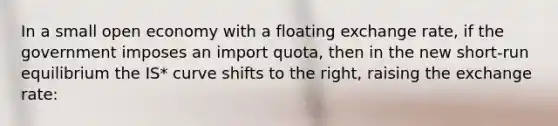 In a small open economy with a floating exchange rate, if the government imposes an import quota, then in the new short-run equilibrium the IS* curve shifts to the right, raising the exchange rate: