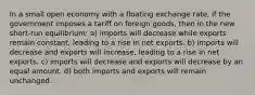 In a small open economy with a floating exchange rate, if the government imposes a tariff on foreign goods, then in the new short-run equilibrium: a) imports will decrease while exports remain constant, leading to a rise in net exports. b) imports will decrease and exports will increase, leading to a rise in net exports. c) imports will decrease and exports will decrease by an equal amount. d) both imports and exports will remain unchanged.