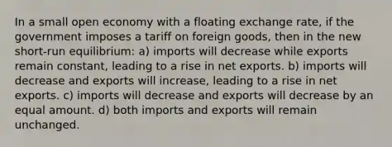 In a small open economy with a floating exchange rate, if the government imposes a tariff on foreign goods, then in the new short-run equilibrium: a) imports will decrease while exports remain constant, leading to a rise in net exports. b) imports will decrease and exports will increase, leading to a rise in net exports. c) imports will decrease and exports will decrease by an equal amount. d) both imports and exports will remain unchanged.