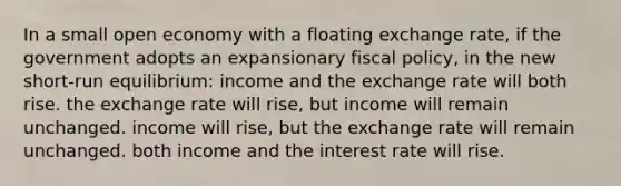 In a small open economy with a floating exchange rate, if the government adopts an expansionary fiscal policy, in the new short-run equilibrium: income and the exchange rate will both rise. the exchange rate will rise, but income will remain unchanged. income will rise, but the exchange rate will remain unchanged. both income and the interest rate will rise.