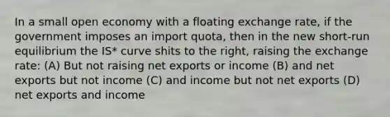 In a small open economy with a floating exchange rate, if the government imposes an import quota, then in the new short-run equilibrium the IS* curve shits to the right, raising the exchange rate: (A) But not raising net exports or income (B) and net exports but not income (C) and income but not net exports (D) net exports and income