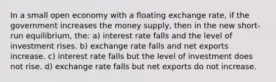 In a small open economy with a floating exchange rate, if the government increases the money supply, then in the new short-run equilibrium, the: a) interest rate falls and the level of investment rises. b) exchange rate falls and net exports increase. c) interest rate falls but the level of investment does not rise. d) exchange rate falls but net exports do not increase.