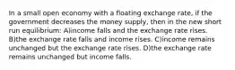 In a small open economy with a floating exchange rate, if the government decreases the money supply, then in the new short run equilibrium: A)income falls and the exchange rate rises. B)the exchange rate falls and income rises. C)income remains unchanged but the exchange rate rises. D)the exchange rate remains unchanged but income falls.