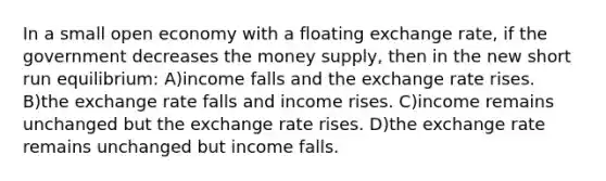 In a small open economy with a floating exchange rate, if the government decreases the money supply, then in the new short run equilibrium: A)income falls and the exchange rate rises. B)the exchange rate falls and income rises. C)income remains unchanged but the exchange rate rises. D)the exchange rate remains unchanged but income falls.