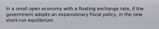 In a small open economy with a floating exchange rate, if the government adopts an expansionary fiscal policy, in the new short-run equilibrium