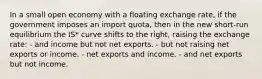 In a small open economy with a floating exchange rate, if the government imposes an import quota, then in the new short-run equilibrium the IS* curve shifts to the right, raising the exchange rate: - and income but not net exports. - but not raising net exports or income. - net exports and income. - and net exports but not income.