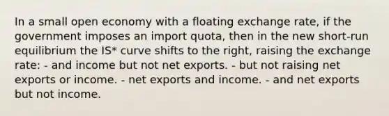 In a small open economy with a floating exchange rate, if the government imposes an import quota, then in the new short-run equilibrium the IS* curve shifts to the right, raising the exchange rate: - and income but not net exports. - but not raising net exports or income. - net exports and income. - and net exports but not income.