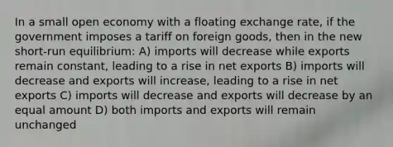 In a small open economy with a floating exchange rate, if the government imposes a tariff on foreign goods, then in the new short-run equilibrium: A) imports will decrease while exports remain constant, leading to a rise in net exports B) imports will decrease and exports will increase, leading to a rise in net exports C) imports will decrease and exports will decrease by an equal amount D) both imports and exports will remain unchanged