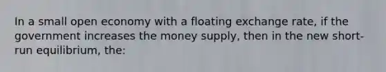 In a small open economy with a floating exchange rate, if the government increases the money supply, then in the new short-run equilibrium, the: