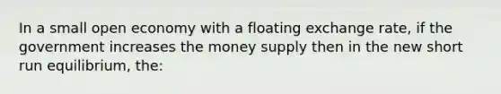 In a small open economy with a floating exchange rate, if the government increases the money supply then in the new short run equilibrium, the: