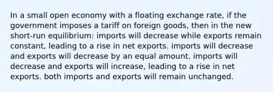 In a small open economy with a floating exchange rate, if the government imposes a tariff on foreign goods, then in the new short-run equilibrium: imports will decrease while exports remain constant, leading to a rise in net exports. imports will decrease and exports will decrease by an equal amount. imports will decrease and exports will increase, leading to a rise in net exports. both imports and exports will remain unchanged.