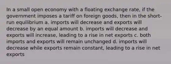 In a small open economy with a floating exchange rate, if the government imposes a tariff on foreign goods, then in the short-run equilibrium a. imports will decrease and exports will decrease by an equal amount b. imports will decrease and exports will increase, leading to a rise in net exports c. both imports and exports will remain unchanged d. imports will decrease while exports remain constant, leading to a rise in net exports