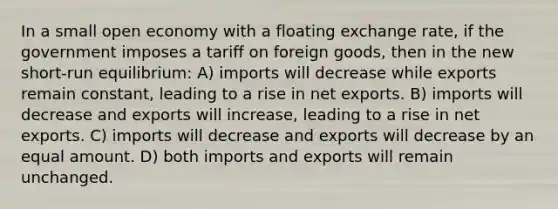 In a small open economy with a floating exchange rate, if the government imposes a tariff on foreign goods, then in the new short-run equilibrium: A) imports will decrease while exports remain constant, leading to a rise in net exports. B) imports will decrease and exports will increase, leading to a rise in net exports. C) imports will decrease and exports will decrease by an equal amount. D) both imports and exports will remain unchanged.