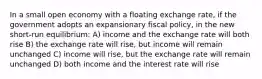 In a small open economy with a floating exchange rate, if the government adopts an expansionary fiscal policy, in the new short-run equilibrium: A) income and the exchange rate will both rise B) the exchange rate will rise, but income will remain unchanged C) income will rise, but the exchange rate will remain unchanged D) both income and the interest rate will rise