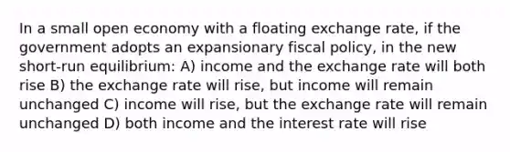 In a small open economy with a floating exchange rate, if the government adopts an expansionary fiscal policy, in the new short-run equilibrium: A) income and the exchange rate will both rise B) the exchange rate will rise, but income will remain unchanged C) income will rise, but the exchange rate will remain unchanged D) both income and the interest rate will rise