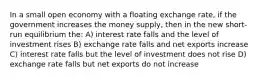 In a small open economy with a floating exchange rate, if the government increases the money supply, then in the new short-run equilibrium the: A) interest rate falls and the level of investment rises B) exchange rate falls and net exports increase C) interest rate falls but the level of investment does not rise D) exchange rate falls but net exports do not increase