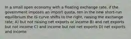 In a small open economy with a floating exchange rate, if the government imposes an import quota, ten in the new short-run equilibrium the IS curve shifts to the right, raising the exchange rate; A) but not raising net exports or income B) and net exports but not income C) and income but not net exports D) net exports and income