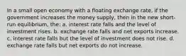 In a small open economy with a floating exchange rate, if the government increases the money supply, then in the new short-run equilibrium, the: a. interest rate falls and the level of investment rises. b. exchange rate falls and net exports increase. c. interest rate falls but the level of investment does not rise. d. exchange rate falls but net exports do not increase.