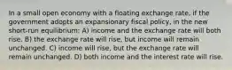 In a small open economy with a floating exchange rate, if the government adopts an expansionary fiscal policy, in the new short-run equilibrium: A) income and the exchange rate will both rise. B) the exchange rate will rise, but income will remain unchanged. C) income will rise, but the exchange rate will remain unchanged. D) both income and the interest rate will rise.