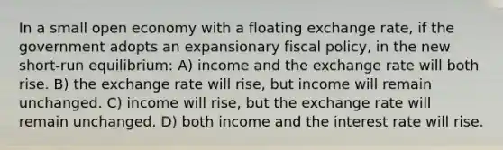 In a small open economy with a floating exchange rate, if the government adopts an expansionary <a href='https://www.questionai.com/knowledge/kPTgdbKdvz-fiscal-policy' class='anchor-knowledge'>fiscal policy</a>, in the new short-run equilibrium: A) income and the exchange rate will both rise. B) the exchange rate will rise, but income will remain unchanged. C) income will rise, but the exchange rate will remain unchanged. D) both income and the interest rate will rise.