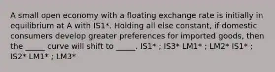 A small open economy with a floating exchange rate is initially in equilibrium at A with IS1*. Holding all else constant, if domestic consumers develop greater preferences for imported goods, then the _____ curve will shift to _____. IS1* ; IS3* LM1* ; LM2* IS1* ; IS2* LM1* ; LM3*