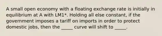 A small open economy with a floating exchange rate is initially in equilibrium at A with LM1*. Holding all else constant, if the government imposes a tariff on imports in order to protect domestic jobs, then the _____ curve will shift to _____.