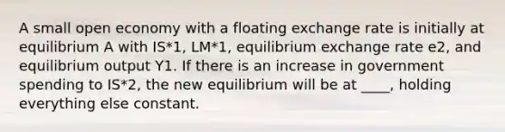 A small open economy with a floating exchange rate is initially at equilibrium A with IS*1, LM*1, equilibrium exchange rate e2, and equilibrium output Y1. If there is an increase in government spending to IS*2, the new equilibrium will be at ____, holding everything else constant.