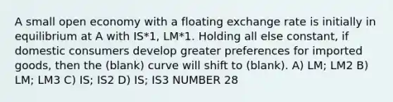 A small open economy with a floating exchange rate is initially in equilibrium at A with IS*1, LM*1. Holding all else constant, if domestic consumers develop greater preferences for imported goods, then the (blank) curve will shift to (blank). A) LM; LM2 B) LM; LM3 C) IS; IS2 D) IS; IS3 NUMBER 28