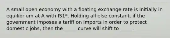 A small open economy with a floating exchange rate is initially in equilibrium at A with IS1*. Holding all else constant, if the government imposes a tariff on imports in order to protect domestic jobs, then the _____ curve will shift to _____.