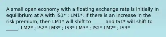 A small open economy with a floating exchange rate is initially in equilibrium at A with IS1* ; LM1*. If there is an increase in the risk premium, then LM1* will shift to _____ and IS1* will shift to _____. LM2* ; IS2* LM3* ; IS3* LM3* ; IS2* LM2* ; IS3*