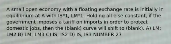 A small open economy with a floating exchange rate is initially in equilibrium at A with IS*1, LM*1, Holding all else constant, if the government imposes a tariff on imports in order to protect domestic jobs, then the (blank) curve will shift to (blank). A) LM; LM2 B) LM; LM3 C) IS; IS2 D) IS; IS3 NUMBER 27