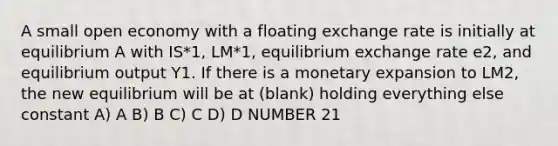 A small open economy with a floating exchange rate is initially at equilibrium A with IS*1, LM*1, equilibrium exchange rate e2, and equilibrium output Y1. If there is a monetary expansion to LM2, the new equilibrium will be at (blank) holding everything else constant A) A B) B C) C D) D NUMBER 21