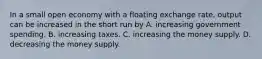 In a small open economy with a floating exchange rate, output can be increased in the short run by A. increasing government spending. B. increasing taxes. C. increasing the money supply. D. decreasing the money supply.